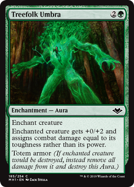 Treefolk Umbra
 Enchant creatureEnchanted creature gets +0/+2 and assigns combat damage equal to its toughness rather than its power.Totem armor (If enchanted creature would be destroyed, instead remove all damage from it and destroy this Aura.)